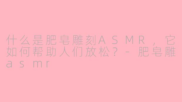 什么是肥皂雕刻ASMR，它如何帮助人们放松？-肥皂雕asmr
