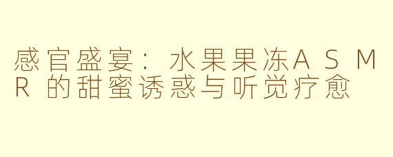 感官盛宴:水果果冻ASMR的甜蜜诱惑与听觉疗愈