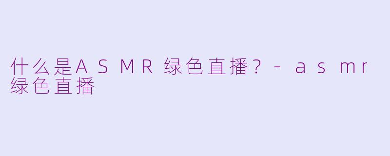 什么是ASMR绿色直播？-asmr绿色直播