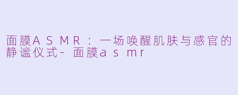 面膜ASMR：一场唤醒肌肤与感官的静谧仪式-面膜asmr