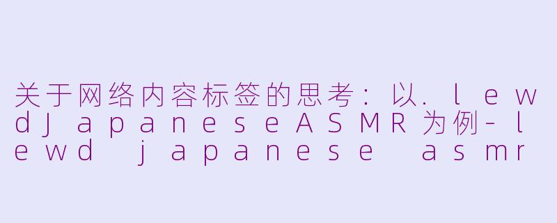 关于网络内容标签的思考：以.lewdJapaneseASMR为例-lewd japanese asmr