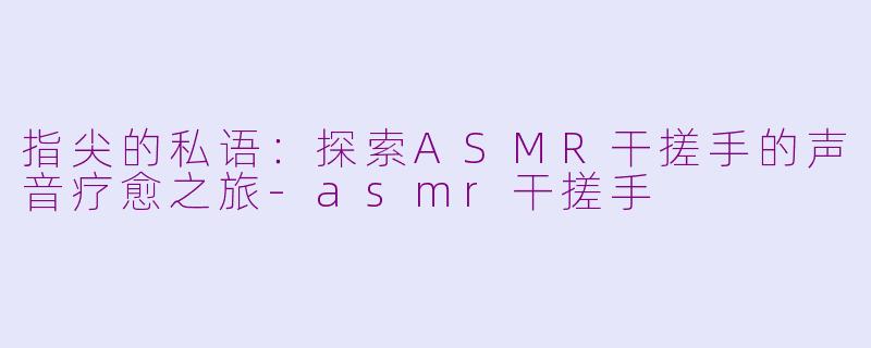 指尖的私语：探索ASMR干搓手的声音疗愈之旅-asmr干搓手