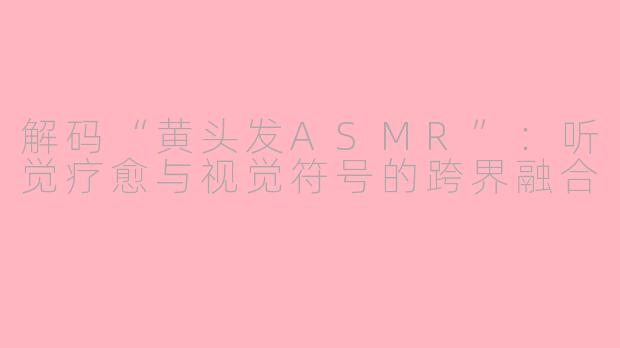 解码“黄头发ASMR”:听觉疗愈与视觉符号的跨界融合