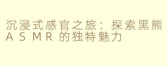 沉浸式感官之旅：探索黑熊ASMR的独特魅力