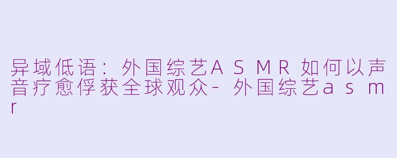 异域低语：外国综艺ASMR如何以声音疗愈俘获全球观众-外国综艺asmr
