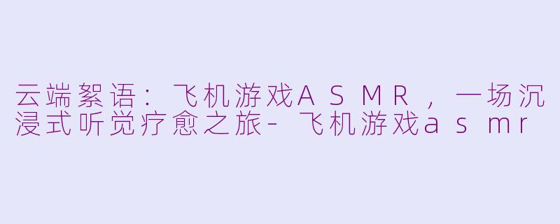 云端絮语：飞机游戏ASMR，一场沉浸式听觉疗愈之旅-飞机游戏asmr