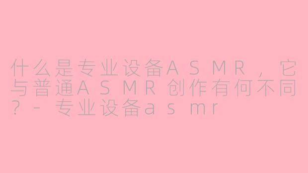 什么是专业设备ASMR，它与普通ASMR创作有何不同？-专业设备asmr
