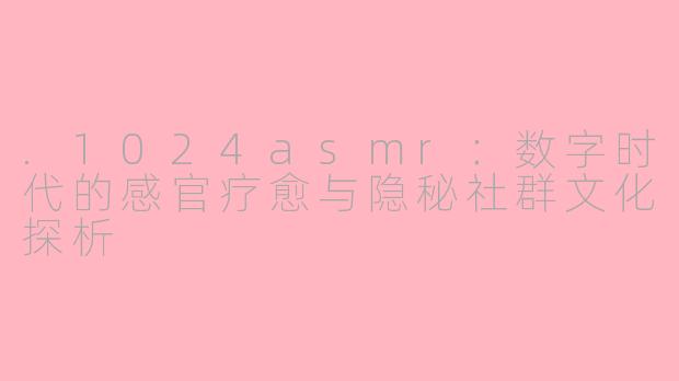 .1024asmr：数字时代的感官疗愈与隐秘社群文化探析