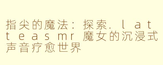 指尖的魔法：探索.latteasmr魔女的沉浸式声音疗愈世界