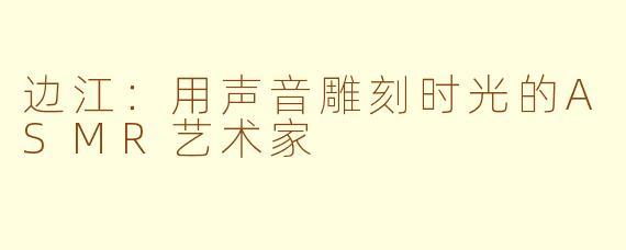 边江：用声音雕刻时光的ASMR艺术家