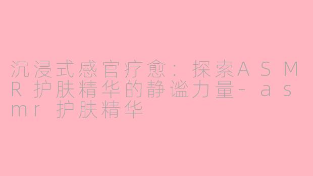 沉浸式感官疗愈:探索ASMR护肤精华的静谧力量-asmr护肤精华