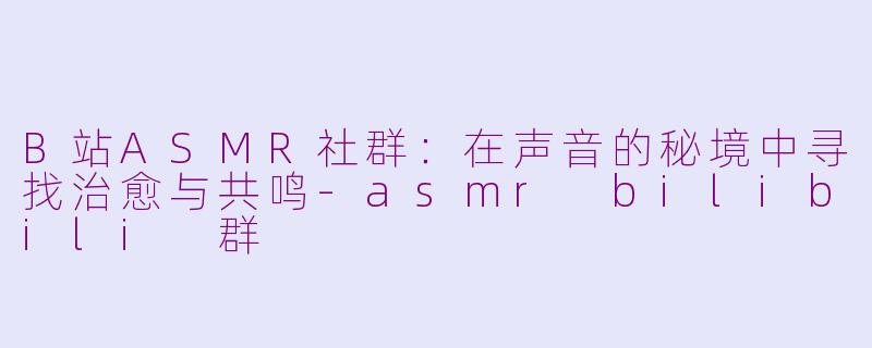 B站ASMR社群：在声音的秘境中寻找治愈与共鸣-asmr bilibili 群
