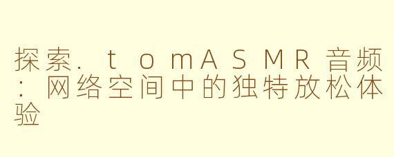 探索.tomASMR音频：网络空间中的独特放松体验
