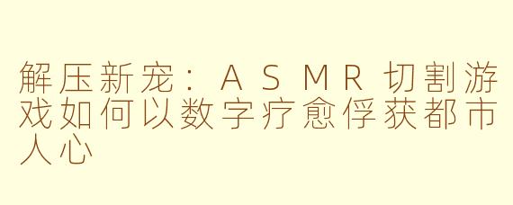 解压新宠：ASMR切割游戏如何以数字疗愈俘获都市人心