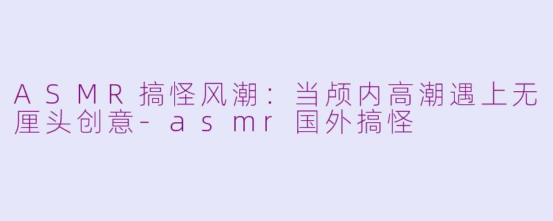ASMR搞怪风潮：当颅内高潮遇上无厘头创意-asmr国外搞怪