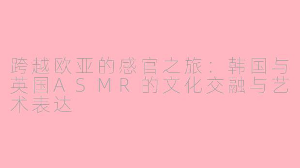 跨越欧亚的感官之旅：韩国与英国ASMR的文化交融与艺术表达