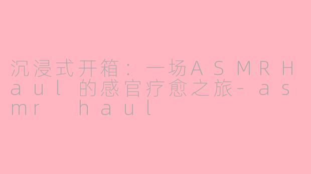 沉浸式开箱：一场ASMRHaul的感官疗愈之旅-asmr haul