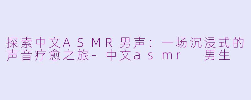探索中文ASMR男声：一场沉浸式的声音疗愈之旅-中文asmr 男生