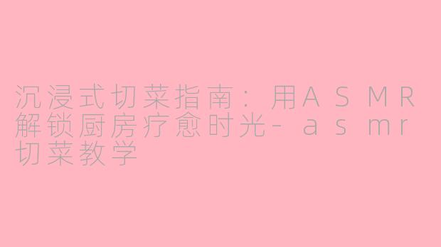 沉浸式切菜指南：用ASMR解锁厨房疗愈时光-asmr切菜教学