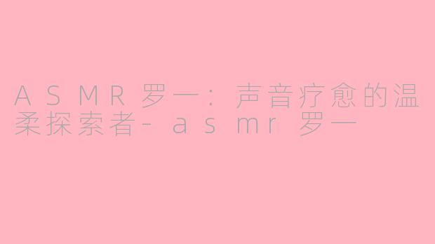 ASMR罗一：声音疗愈的温柔探索者-asmr罗一