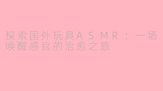 探索国外玩具ASMR：一场唤醒感官的治愈之旅