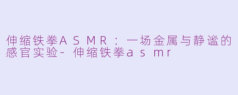 伸缩铁拳ASMR：一场金属与静谧的感官实验-伸缩铁拳asmr