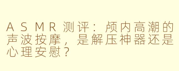 ASMR测评：颅内高潮的声波按摩，是解压神器还是心理安慰？