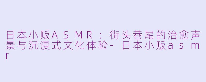日本小贩ASMR：街头巷尾的治愈声景与沉浸式文化体验-日本小贩asmr
