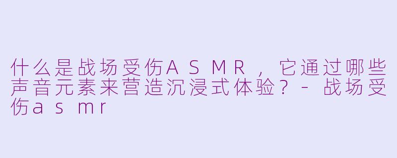 什么是战场受伤ASMR，它通过哪些声音元素来营造沉浸式体验？-战场受伤asmr