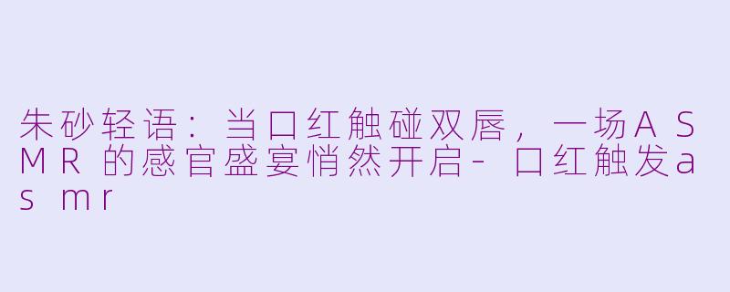 朱砂轻语：当口红触碰双唇，一场ASMR的感官盛宴悄然开启-口红触发asmr