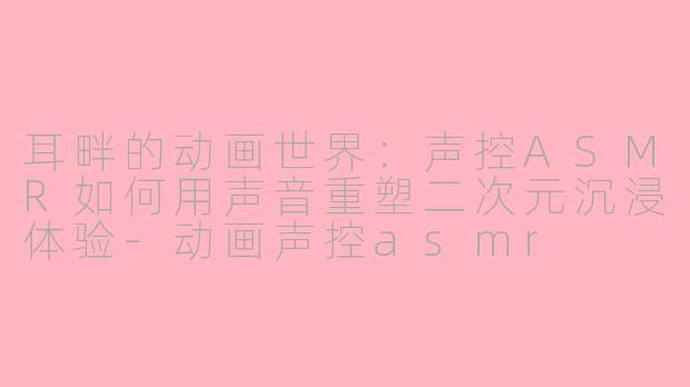 耳畔的动画世界：声控ASMR如何用声音重塑二次元沉浸体验-动画声控asmr