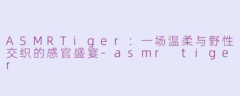 ASMRTiger：一场温柔与野性交织的感官盛宴-asmr tiger