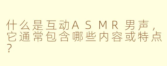 什么是互动ASMR男声,它通常包含哪些内容或特点?