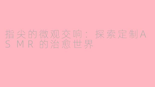 指尖的微观交响:探索定制ASMR的治愈世界