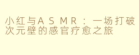 小红与ASMR：一场打破次元壁的感官疗愈之旅