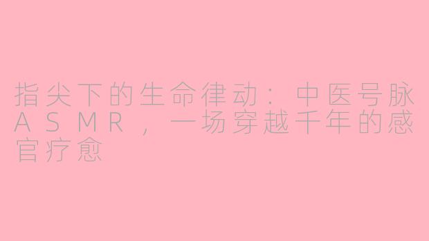 指尖下的生命律动:中医号脉ASMR,一场穿越千年的感官疗愈