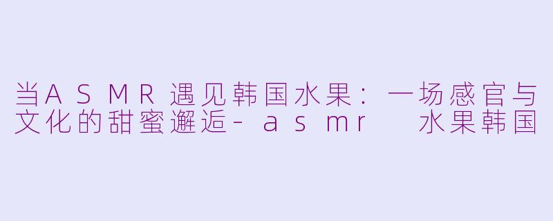 当ASMR遇见韩国水果:一场感官与文化的甜蜜邂逅-asmr 水果韩国
