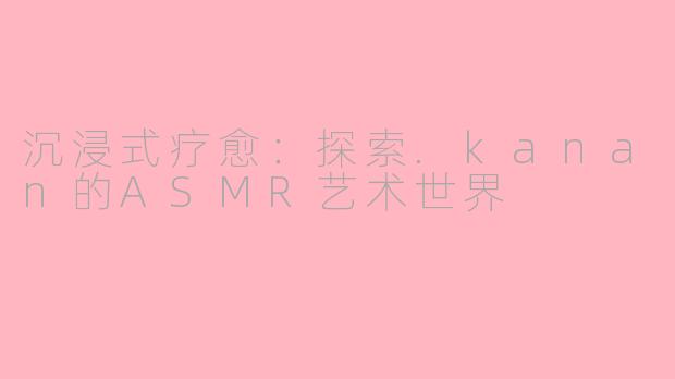 沉浸式疗愈：探索.kanan的ASMR艺术世界