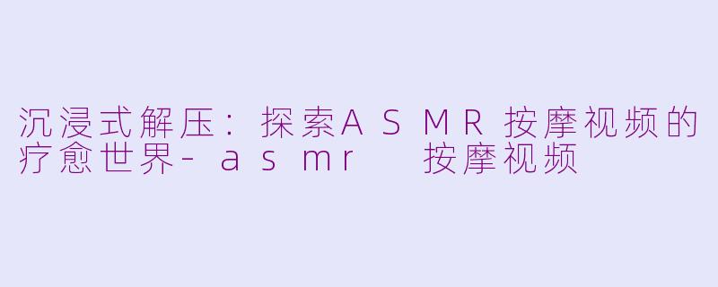 沉浸式解压：探索ASMR按摩视频的疗愈世界-asmr 按摩视频