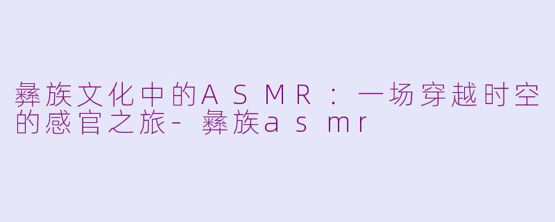 彝族文化中的ASMR：一场穿越时空的感官之旅-彝族asmr