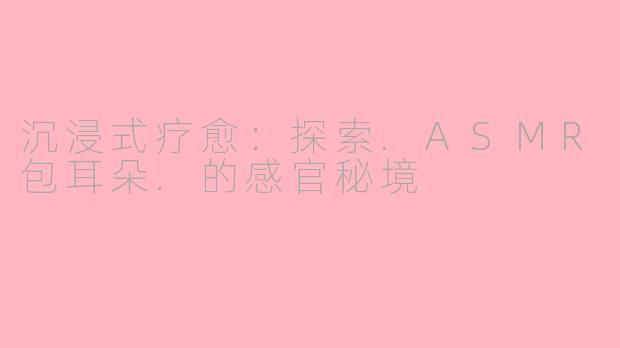 沉浸式疗愈：探索.ASMR包耳朵.的感官秘境
