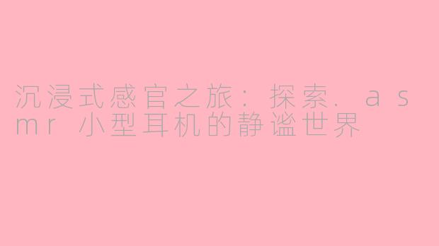 沉浸式感官之旅:探索.asmr小型耳机的静谧世界