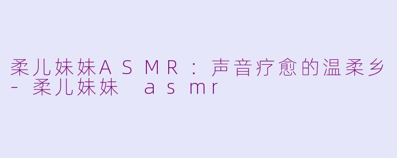 柔儿妹妹ASMR：声音疗愈的温柔乡-柔儿妹妹 asmr