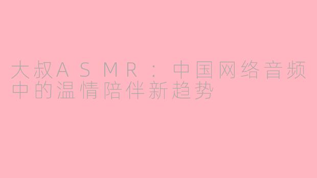 大叔ASMR：中国网络音频中的温情陪伴新趋势