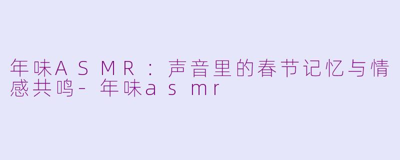 年味ASMR:声音里的春节记忆与情感共鸣-年味asmr