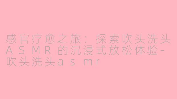 感官疗愈之旅：探索吹头洗头ASMR的沉浸式放松体验-吹头洗头asmr