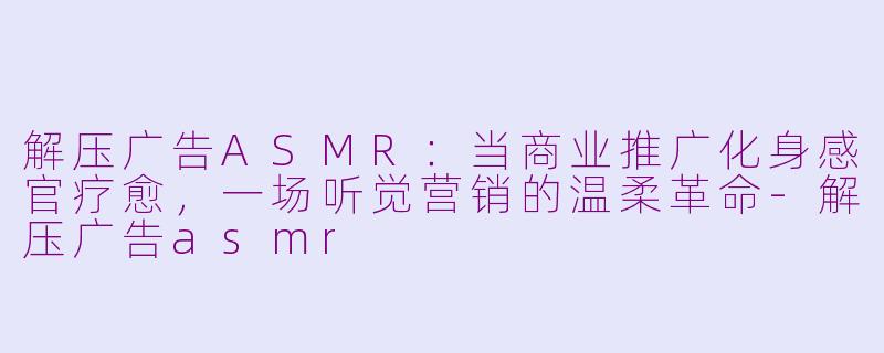 解压广告ASMR：当商业推广化身感官疗愈，一场听觉营销的温柔革命