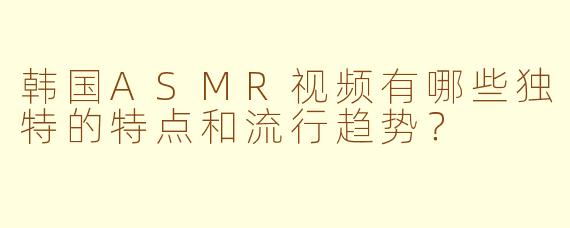 韩国ASMR视频有哪些独特的特点和流行趋势？
