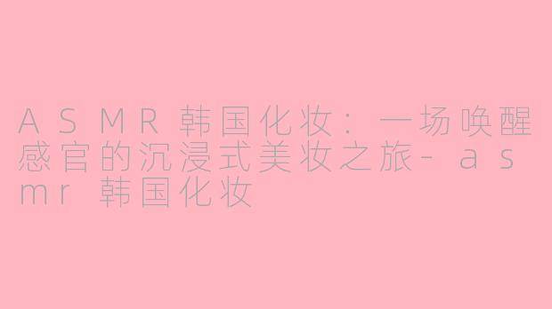 ASMR韩国化妆：一场唤醒感官的沉浸式美妆之旅-asmr韩国化妆