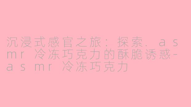 沉浸式感官之旅：探索.asmr冷冻巧克力的酥脆诱惑